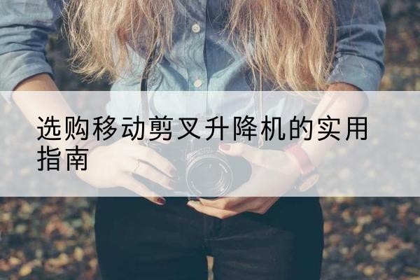 和平移动剪叉升降机怎么选-选购移动剪叉升降机的实用指南