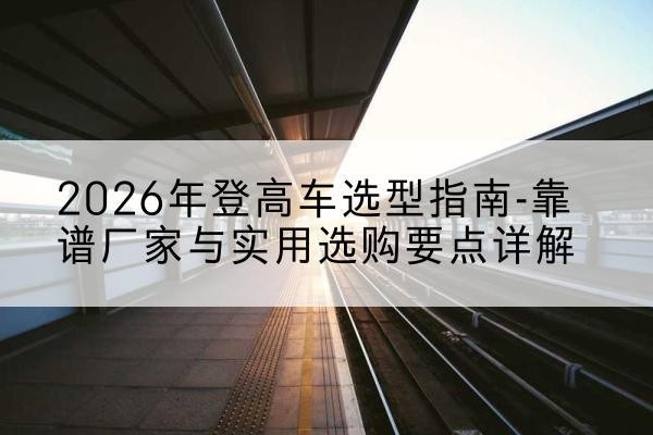 和平登高车厂家推荐-2026年登高车选型指南-靠谱厂家与实用选购要点详解