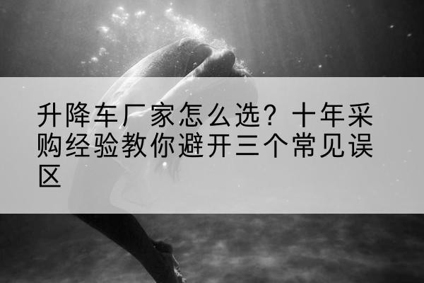 和平升降车厂家-怎么选？十年采购经验教你避开三个常见误区