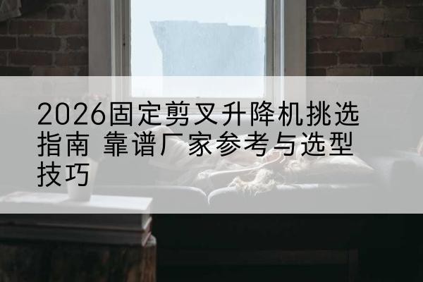 和平固定剪叉升降机厂家推荐-2026固定剪叉升降机挑选指南 靠谱厂家参考与选型技巧