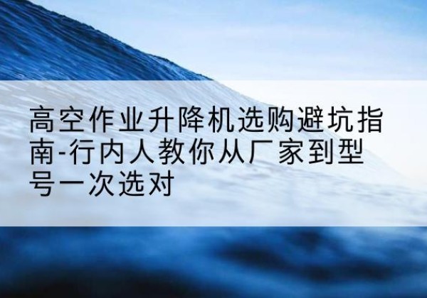 和平升降平台厂家-高空作业升降机选购避坑指南-行内人教你从厂家到型号一次选对