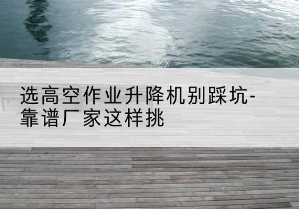 和平剪叉式升降机厂家-选高空作业升降机别踩坑-靠谱厂家这样挑