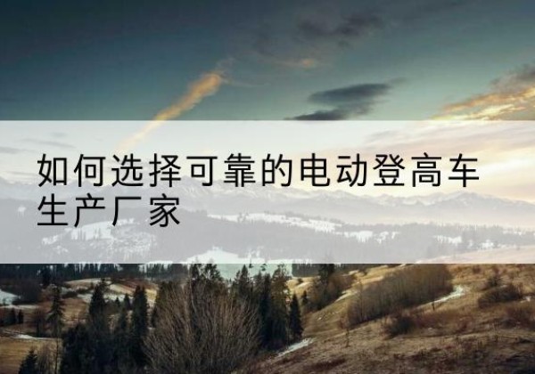 和平电动登高车厂家-如何选择可靠的电动登高车生产厂家