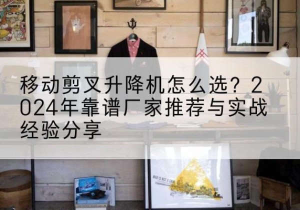 和平升降平台厂家推荐-移动剪叉升降机怎么选？2024年靠谱厂家推荐与实战经验分享